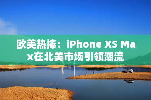 歐美熱捧：iPhone XS Max在北美市場引領(lǐng)潮流