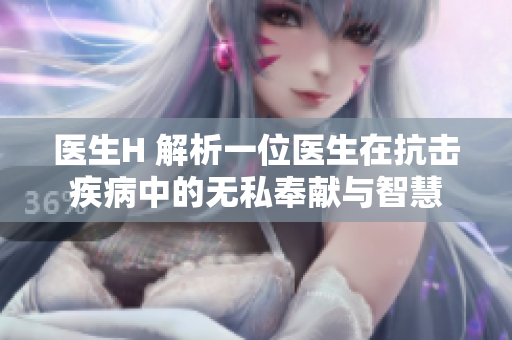 醫(yī)生H 解析一位醫(yī)生在抗擊疾病中的無私奉獻(xiàn)與智慧