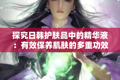 探究日韓護膚品中的精華液：有效保養(yǎng)肌膚的多重功效與作用