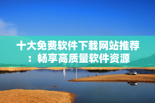 十大免費軟件下載網(wǎng)站推薦：暢享高質(zhì)量軟件資源