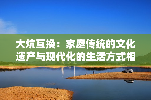 大炕互換：家庭傳統(tǒng)的文化遺產(chǎn)與現(xiàn)代化的生活方式相互融合