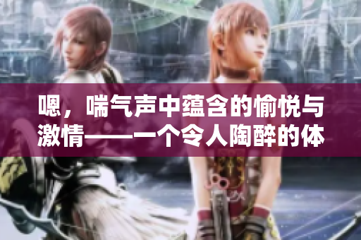 嗯，喘氣聲中蘊(yùn)含的愉悅與激情——一個(gè)令人陶醉的體驗(yàn)。