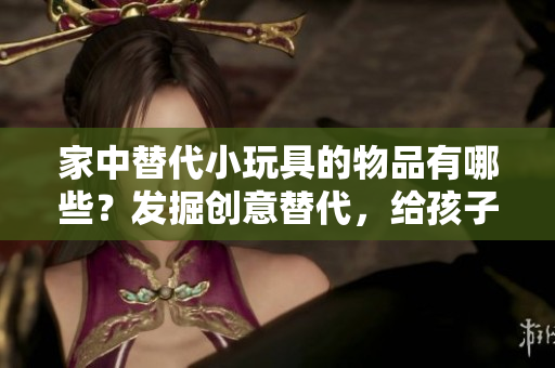家中替代小玩具的物品有哪些？發(fā)掘創(chuàng)意替代，給孩子們更多樂(lè)趣