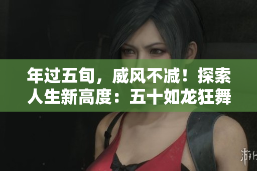 年過五旬，威風不減！探索人生新高度：五十如龍狂舞天際！