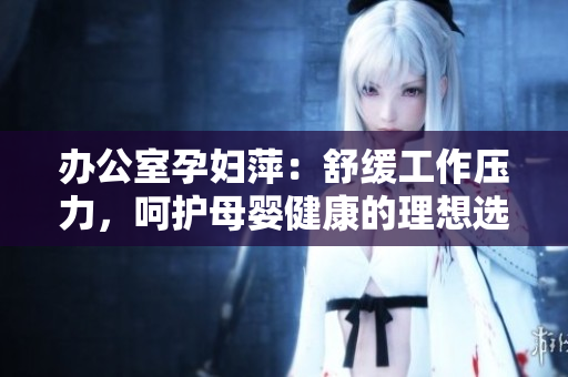 辦公室孕婦萍：舒緩工作壓力，呵護母嬰健康的理想選擇