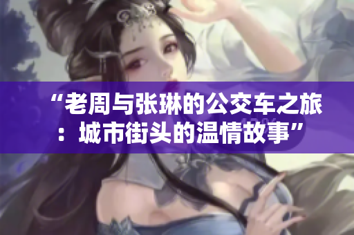 “老周與張琳的公交車之旅：城市街頭的溫情故事”
