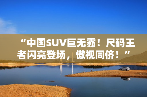 “中國SUV巨無霸！尺碼王者閃亮登場，傲視同儕！”