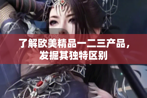 了解歐美精品一二三產(chǎn)品，發(fā)掘其獨(dú)特區(qū)別