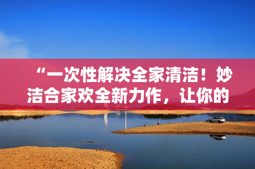 “一次性解決全家清潔！妙潔合家歡全新力作，讓你的家煥然一新！”