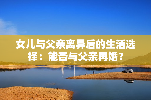 女兒與父親離異后的生活選擇：能否與父親再婚？