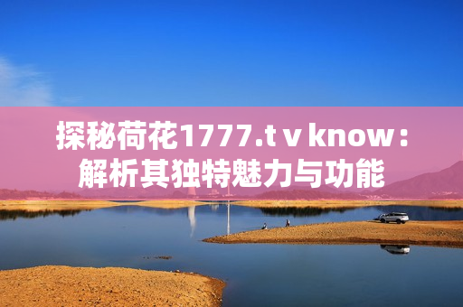 探秘荷花1777.tⅴknow：解析其獨(dú)特魅力與功能