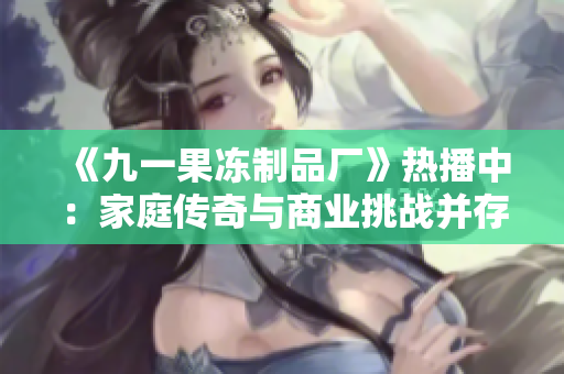 《九一果凍制品廠》熱播中：家庭傳奇與商業(yè)挑戰(zhàn)并存，紅桃樂章引領觀眾情感共鳴