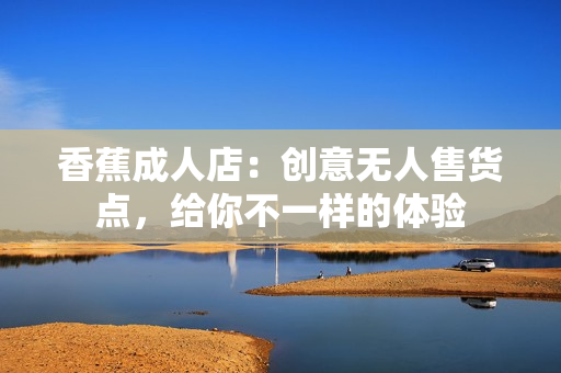 香蕉成人店：創(chuàng)意無(wú)人售貨點(diǎn)，給你不一樣的體驗(yàn)