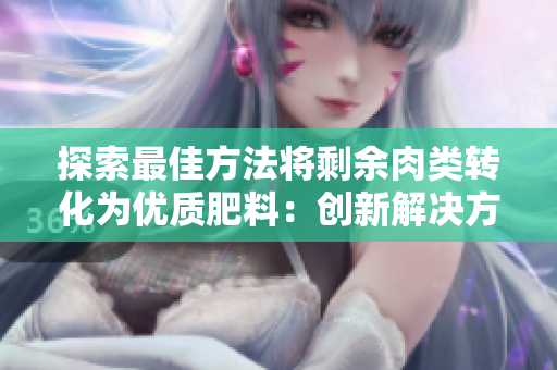 探索最佳方法將剩余肉類轉化為優(yōu)質肥料：創(chuàng)新解決方案助力農業(yè)可持續(xù)發(fā)展