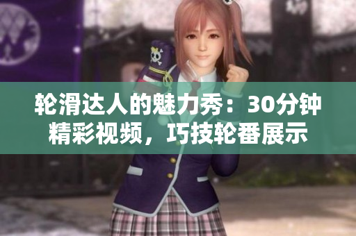 輪滑達(dá)人的魅力秀：30分鐘精彩視頻，巧技輪番展示