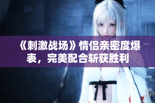 《刺激戰(zhàn)場(chǎng)》情侶親密度爆表，完美配合斬獲勝利