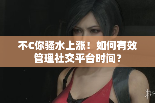 不C你騷水上漲！如何有效管理社交平臺(tái)時(shí)間？