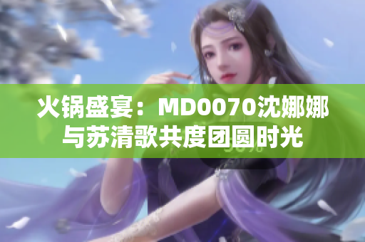 火鍋盛宴：MD0070沈娜娜與蘇清歌共度團圓時光