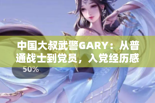中國(guó)大叔武警GARY：從普通戰(zhàn)士到黨員，入黨經(jīng)歷感人至深