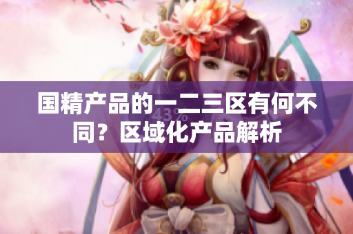 國(guó)精產(chǎn)品的一二三區(qū)有何不同？區(qū)域化產(chǎn)品解析