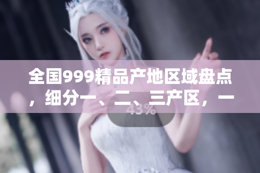 全國999精品產地區(qū)域盤點，細分一、二、三產區(qū)，一網打盡
