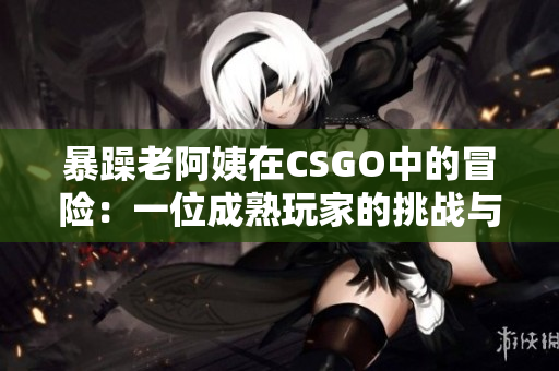 暴躁老阿姨在CSGO中的冒險(xiǎn)：一位成熟玩家的挑戰(zhàn)與成長(zhǎng)
