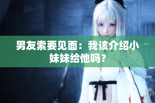 男友索要見(jiàn)面：我該介紹小妹妹給他嗎？