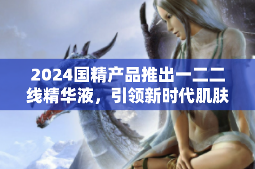 2024國精產(chǎn)品推出一二二線精華液，引領新時代肌膚護理革命