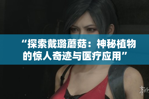 “探索戴璐蘑菇：神秘植物的驚人奇跡與醫(yī)療應(yīng)用”