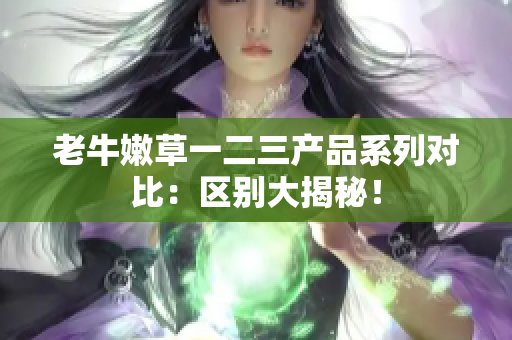 老牛嫩草一二三產(chǎn)品系列對比：區(qū)別大揭秘！