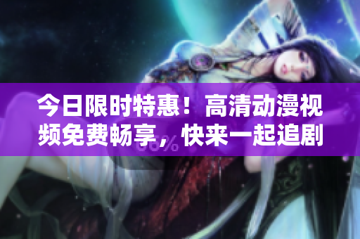 今日限時(shí)特惠！高清動(dòng)漫視頻免費(fèi)暢享，快來(lái)一起追劇啦！