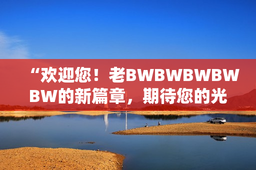 “歡迎您！老BWBWBWBWBW的新篇章，期待您的光臨！”