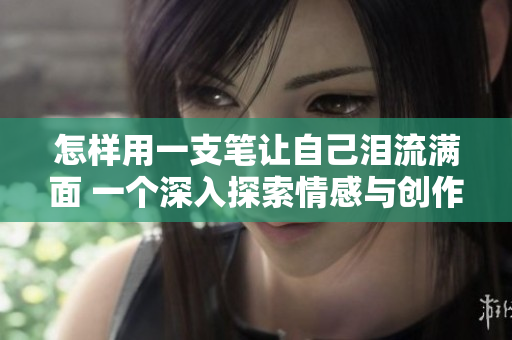 怎樣用一支筆讓自己淚流滿面 一個深入探索情感與創(chuàng)作的故事