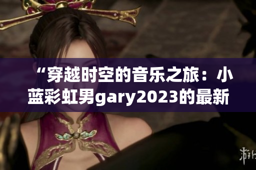 “穿越時空的音樂之旅：小藍彩虹男gary2023的最新創(chuàng)作”