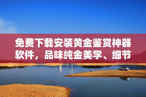 免費(fèi)下載安裝黃金鑒賞神器軟件，品味純金美學(xué)、細(xì)節(jié)探索！