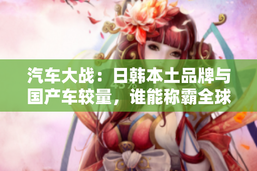 汽車大戰(zhàn)：日韓本土品牌與國產(chǎn)車較量，誰能稱霸全球市場？