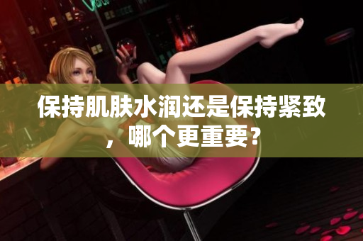 保持肌膚水潤(rùn)還是保持緊致，哪個(gè)更重要？