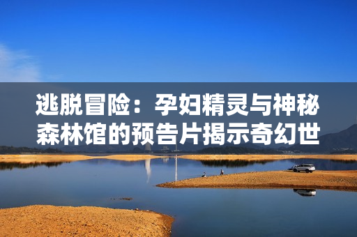 逃脫冒險(xiǎn)：孕婦精靈與神秘森林館的預(yù)告片揭示奇幻世界與生存之旅
