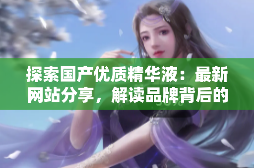 探索國產(chǎn)優(yōu)質(zhì)精華液：最新網(wǎng)站分享，解讀品牌背后的精髓