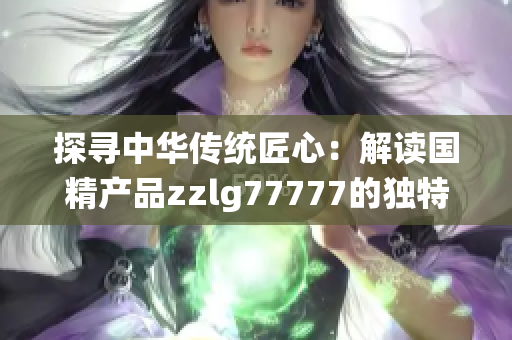 探尋中華傳統(tǒng)匠心：解讀國精產(chǎn)品zzlg77777的獨特魅力與制造工藝