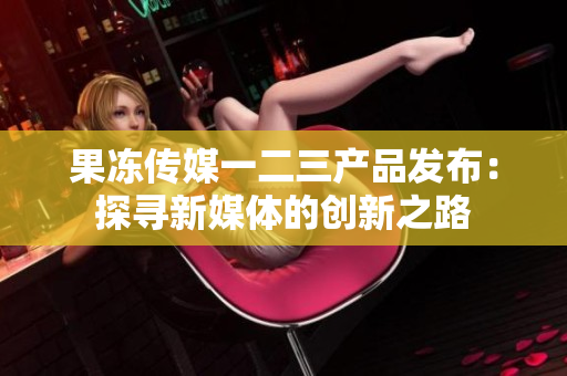 果凍傳媒一二三產(chǎn)品發(fā)布：探尋新媒體的創(chuàng)新之路