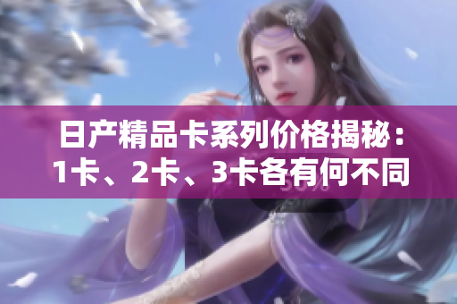 日產(chǎn)精品卡系列價格揭秘：1卡、2卡、3卡各有何不同？