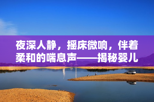 夜深人靜，搖床微響，伴著柔和的喘息聲——揭秘嬰兒睡眠背后的秘密音符