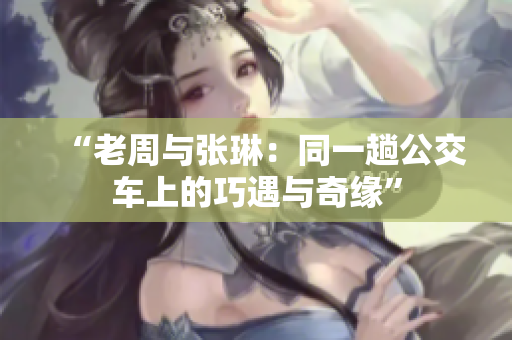 “老周與張琳：同一趟公交車上的巧遇與奇緣”