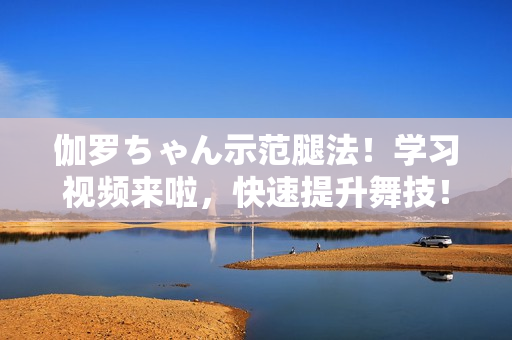 伽羅ちゃん示范腿法！學習視頻來啦，快速提升舞技！