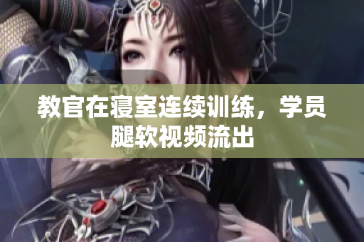 教官在寢室連續(xù)訓(xùn)練，學(xué)員腿軟視頻流出