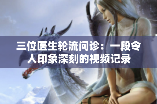 三位醫(yī)生輪流問(wèn)診：一段令人印象深刻的視頻記錄