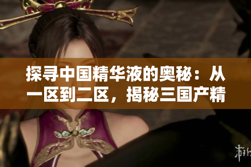 探尋中國(guó)精華液的奧秘：從一區(qū)到二區(qū)，揭秘三國(guó)產(chǎn)精華液的獨(dú)特魅力