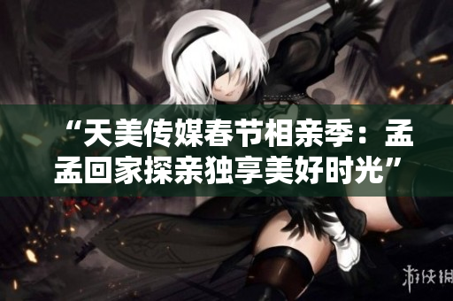 “天美傳媒春節(jié)相親季：孟孟回家探親獨(dú)享美好時(shí)光”