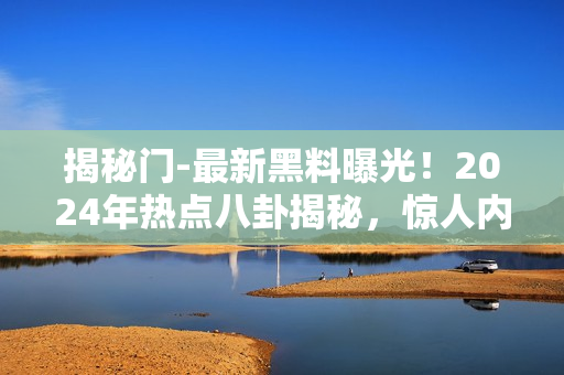 揭秘門-最新黑料曝光！2024年熱點八卦揭秘，驚人內(nèi)幕全公開